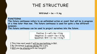 THE STRUCTURE
Will/shall + be + V.ing
FUNCTIONS
The future continuous refers to an unfinished action or event that will be in progress
at a time later than now. The future continuous is used for quite a few different
purposes.
The future continuous can be used to project ourselves into the future.
Positive: S + will + be + V.ing
Negative: S + won’t + be + V.ing
Question: Will + S + be + V.ing ?
1.This time next week I will be sun-bathing in Bali.
2.By Christmas I will be skiing like a pro.
3.Will you be staying with me tonight?
 