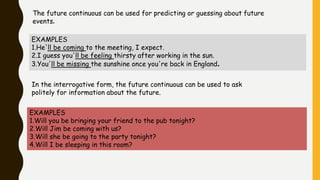 The future continuous can be used for predicting or guessing about future
events.
EXAMPLES
1.He'll be coming to the meeting, I expect.
2.I guess you'll be feeling thirsty after working in the sun.
3.You'll be missing the sunshine once you're back in England.
In the interrogative form, the future continuous can be used to ask
politely for information about the future.
EXAMPLES
1.Will you be bringing your friend to the pub tonight?
2.Will Jim be coming with us?
3.Will she be going to the party tonight?
4.Will I be sleeping in this room?
 