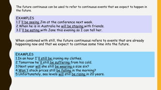 The future continuous can be used to refer to continuous events that we expect to happen in
the future.
EXAMPLES
1.I'll be seeing Jim at the conference next week.
2.When he is in Australia he will be staying with friends.
3.I'll be eating with Jane this evening so I can tell her.
When combined with still, the future continuous refers to events that are already
happening now and that we expect to continue some time into the future.
EXAMPLES
1.In an hour I'll still be ironing my clothes.
2.Tomorrow he'll still be suffering from his cold.
3.Next year will she still be wearing a size six?
4.Won't stock prices still be falling in the morning?
5.Unfortunately, sea levels will still be rising in 20 years.
 