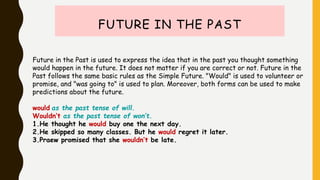 FUTURE IN THE PAST
Future in the Past is used to express the idea that in the past you thought something
would happen in the future. It does not matter if you are correct or not. Future in the
Past follows the same basic rules as the Simple Future. "Would" is used to volunteer or
promise, and "was going to" is used to plan. Moreover, both forms can be used to make
predictions about the future.
would as the past tense of will.
Wouldn’t as the past tense of won’t.
1.He thought he would buy one the next day.
2.He skipped so many classes. But he would regret it later.
3.Praew promised that she wouldn’t be late.
 