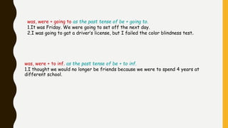 was, were + going to as the past tense of be + going to.
1.It was Friday. We were going to set off the next day.
2.I was going to gat a driver’s license, but I failed the color blindness test.
was, were + to inf. as the past tense of be + to inf.
1.I thought we would no longer be friends because we were to spend 4 years at
different school.
 