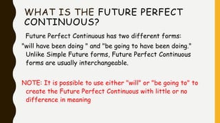 WHAT IS THE FUTURE PERFECT
CONTINUOUS?
Future Perfect Continuous has two different forms:
"will have been doing " and "be going to have been doing."
Unlike Simple Future forms, Future Perfect Continuous
forms are usually interchangeable.
NOTE: It is possible to use either "will" or "be going to" to
create the Future Perfect Continuous with little or no
difference in meaning
 