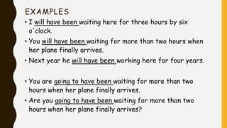 EXAMPLES
• I will have been waiting here for three hours by six
o'clock.
• You will have been waiting for more than two hours when
her plane finally arrives.
• Next year he will have been working here for four years.
• You are going to have been waiting for more than two
hours when her plane finally arrives.
• Are you going to have been waiting for more than two
hours when her plane finally arrives?
 