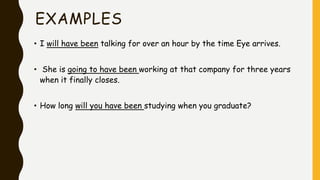 EXAMPLES
• I will have been talking for over an hour by the time Eye arrives.
• She is going to have been working at that company for three years
when it finally closes.
• How long will you have been studying when you graduate?
 