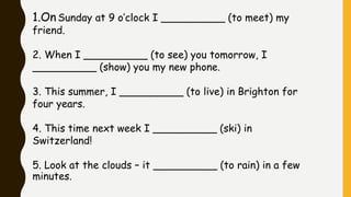 1.On Sunday at 9 o’clock I __________ (to meet) my
friend.
2. When I __________ (to see) you tomorrow, I
__________ (show) you my new phone.
3. This summer, I __________ (to live) in Brighton for
four years.
4. This time next week I __________ (ski) in
Switzerland!
5. Look at the clouds – it __________ (to rain) in a few
minutes.
 