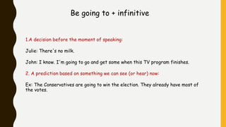 Be going to + infinitive
1.A decision before the moment of speaking:
Julie: There's no milk.
John: I know. I'm going to go and get some when this TV program finishes.
2. A prediction based on something we can see (or hear) now:
Ex: The Conservatives are going to win the election. They already have most of
the votes.
 