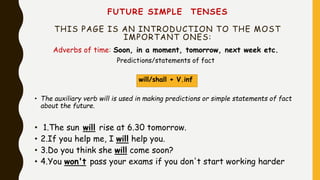 FUTURE SIMPLE TENSES
THIS PAGE IS AN INTRODUCTION TO THE MOST
IMPORTANT ONES:
Adverbs of time: Soon, in a moment, tomorrow, next week etc.
Predictions/statements of fact
will/shall + V.inf
• The auxiliary verb will is used in making predictions or simple statements of fact
about the future.
• 1.The sun will rise at 6.30 tomorrow.
• 2.If you help me, I will help you.
• 3.Do you think she will come soon?
• 4.You won't pass your exams if you don't start working harder
 