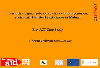 Towards a capacity-based resilience building among
social cash transfer beneficiaries in Malawi
Pro-ACT Case Study
T. Arthur Chibwana & Pro-ACT team
 