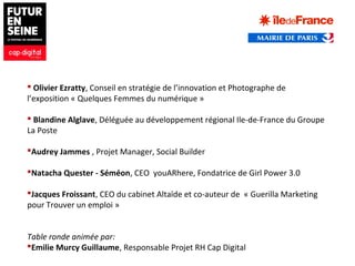  Olivier Ezratty, Conseil en stratégie de l’innovation et Photographe de
l’exposition « Quelques Femmes du numérique »
 Blandine Alglave, Déléguée au développement régional Ile-de-France du Groupe
La Poste
Audrey Jammes , Projet Manager, Social Builder
Natacha Quester - Séméon, CEO youARhere, Fondatrice de Girl Power 3.0
Jacques Froissant, CEO du cabinet Altaïde et co-auteur de « Guerilla Marketing
pour Trouver un emploi »
Table ronde animée par:
Emilie Murcy Guillaume, Responsable Projet RH Cap Digital
 