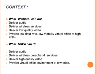 CONTEXT :
 What WCDMA can do:
 Deliver audio
 Deliver wireless services
 Deliver low quality video
 Provide low data rate, low mobility virtual office at high
price.
 What HSPA can do:
 Deliver audio
 Deliver wireless broadband services
 Deliver high quality video
 Provide virtual office environment at low price.
 