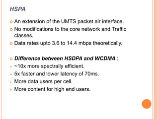 HSPA
 An extension of the UMTS packet air interface.
 No modifications to the core network and Traffic
classes.
 Data rates upto 3.6 to 14.4 mbps theoretically.
 Difference between HSDPA and WCDMA :
 ~10x more spectrally efficient.
 5x faster and lower latency of 70ms.
 More data users per cell.
 More content for high end users.
 
