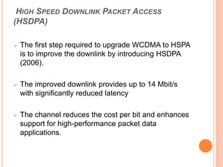 HIGH SPEED DOWNLINK PACKET ACCESS
(HSDPA)
 The first step required to upgrade WCDMA to HSPA
is to improve the downlink by introducing HSDPA
(2006).
 The improved downlink provides up to 14 Mbit/s
with significantly reduced latency
 The channel reduces the cost per bit and enhances
support for high-performance packet data
applications.
 