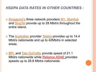 HSDPA DATA RATES IN OTHER COUNTRIES :
 Singapore's three network providers M1, StarHub
and SingTel provide up to 28 Mbit/s throughout the
entire island.
 The Australian provider Telstra provides up to 14.4
Mbit/s nationwide and up to 42Mbit/s in selected
areas.
 BPL and Tata DoCoMo provide speed of 21.1
Mbit/s nationwide while Reliance ADAE provides
speeds up to 28.8 Mbit/s nationwide.
 