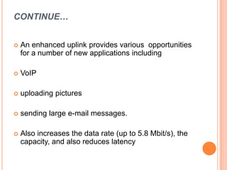 CONTINUE…
 An enhanced uplink provides various opportunities
for a number of new applications including
 VoIP
 uploading pictures
 sending large e-mail messages.
 Also increases the data rate (up to 5.8 Mbit/s), the
capacity, and also reduces latency
 