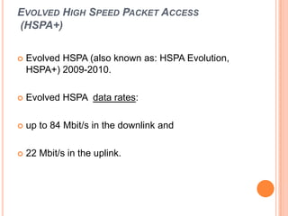 EVOLVED HIGH SPEED PACKET ACCESS
(HSPA+)
 Evolved HSPA (also known as: HSPA Evolution,
HSPA+) 2009-2010.
 Evolved HSPA data rates:
 up to 84 Mbit/s in the downlink and
 22 Mbit/s in the uplink.
 