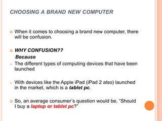CHOOSING A BRAND NEW COMPUTER
 When it comes to choosing a brand new computer, there
will be confusion.
 WHY CONFUSION??
Because
 The different types of computing devices that have been
launched
 With devices like the Apple iPad (iPad 2 also) launched
in the market, which is a tablet pc.
 So, an average consumer‟s question would be, “Should
I buy a laptop or tablet pc?”
 