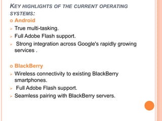 KEY HIGHLIGHTS OF THE CURRENT OPERATING
SYSTEMS:
 Android
 True multi-tasking.
 Full Adobe Flash support.
 Strong integration across Google's rapidly growing
services .
 BlackBerry
 Wireless connectivity to existing BlackBerry
smartphones.
 Full Adobe Flash support.
 Seamless pairing with BlackBerry servers.
 