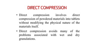 DIRECTCOMPRESSION
• Direct compression involves direct
compression of powdered materials into tablets
without modifying the physical nature of the
materials itself.
• Direct compression
problems associated
avoids
with
many of the
wet and dry
granulations.
 