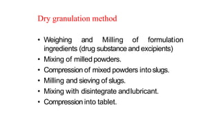 Dry granulation method
• Weighing and Milling of formulation
ingredients (drug substance and excipients)
• Mixing of milledpowders.
• Compression of mixed powders intoslugs.
• Milling and sieving of slugs.
• Mixing with disintegrate andlubricant.
• Compression into tablet.
 