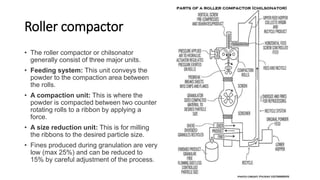 Roller compactor
• The roller compactor or chilsonator
generally consist of three major units.
• Feeding system: This unit conveys the
powder to the compaction area between
the rolls.
• A compaction unit: This is where the
powder is compacted between two counter
rotating rolls to a ribbon by applying a
force.
• A size reduction unit: This is for milling
the ribbons to the desired particle size.
• Fines produced during granulation are very
low (max 25%) and can be reduced to
15% by careful adjustment of the process.
 