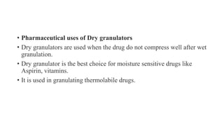 • Pharmaceutical uses of Dry granulators
• Dry granulators are used when the drug do not compress well after wet
granulation.
• Dry granulator is the best choice for moisture sensitive drugs like
Aspirin, vitamins.
• It is used in granulating thermolabile drugs.
 