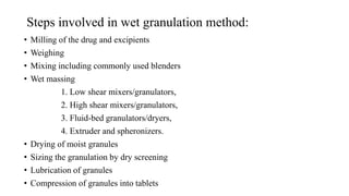 Steps involved in wet granulation method:
• Milling of the drug and excipients
• Weighing
• Mixing including commonly used blenders
• Wet massing
1. Low shear mixers/granulators,
2. High shear mixers/granulators,
3. Fluid-bed granulators/dryers,
4. Extruder and spheronizers.
• Drying of moist granules
• Sizing the granulation by dry screening
• Lubrication of granules
• Compression of granules into tablets
 