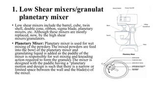 • Low shear mixers include the barrel, cube, twin
shell, double cone, ribbon, sigma blade, planetary
mixers, etc. Although these mixers are mostly
replaced, now, by the high shear
mixers/granulators.
• Planetary Mixer: Planetary mixer is used for wet
mixing of the powders The mixed powders are feed
into the bowl of the planetary mixer and
granulating liquid is added as the paddle of the
mixer is responsible for wet mixing and kneading
action required to form the granules The mixer is
designed with the paddle having a "planetary
motion and design is such that there is a narrow or
limited space between the wall and the blade(s) of
the mixer.
1. Low Shear mixers/granulators:
planetary mixer
 