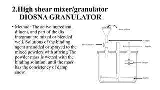 2.High shear mixer/granulator
DIOSNA GRANULATOR
• Method: The active ingredient,
diluent, and part of the dis
integrant are mixed or blended
well. Solutions of the binding
agent are added or sprayed to the
mixed powders with stirring The
powder mass is wetted with the
binding solution, until the mass
has the consistency of damp
snow.
 
