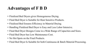 Advantages of F B D
• Fluidized Bed Dryers gives Homogeneous Drying.
• Fluid Bed Dryer is Suitable for Heat Sensitive Products.
• Fluidized Bed Ensures Efficiency in Material Drying.
• Handling Fluidized Bed Dryer is Easy and Less Labor Intensive.
• Fluid Bed Dryer Designs Come in a Wide Range of Capacities and Sizes.
• Fluid Bed Dryer has Low Maintenance Cost.
• No Hot Spots on the Final Products.
• Fluid Bed Dryer Is Suitable for both Continuous & Batch Material Processing.
 