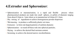 4.Extruder and Spheronizer:
• Spheronization or marumerization, is a rapid and flexible process where
pharmaceutical products are made into small spheres, or pellets of diameter ranging
from about 0.5mm to 1mm where as in marumerizar in 0.6mm t0 1.2mm.
Dry mixing of ingredients-to achieve homogeneous powder dispersion
Wet massing – to produce a sufficiently plastic wet mass.
Extrusion – to form rod shaped particles of uniform diameter.
Spheronization – to round off these rods into spherical particles.
Drying - to achieve the desired final moisture content.
Screening -to achieve the desired narrow sizedistribution.
 