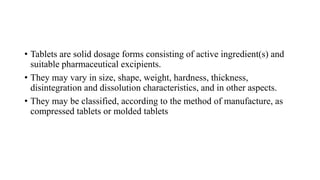 • Tablets are solid dosage forms consisting of active ingredient(s) and
suitable pharmaceutical excipients.
• They may vary in size, shape, weight, hardness, thickness,
disintegration and dissolution characteristics, and in other aspects.
• They may be classified, according to the method of manufacture, as
compressed tablets or molded tablets
 