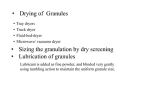 • Drying of Granules
• Tray dryers
• Truck dryer
• Fluid-bed-dryer
• Microwave/ vacuume dryer
• Sizing the granulation by dry screening
• Lubrication of granules
Lubricant is added as fine powder, and blinded very gently
using tumbling action to maintain the uniform granule size.
 