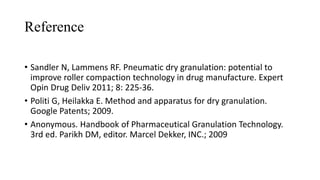 Reference
• Sandler N, Lammens RF. Pneumatic dry granulation: potential to
improve roller compaction technology in drug manufacture. Expert
Opin Drug Deliv 2011; 8: 225-36.
• Politi G, Heilakka E. Method and apparatus for dry granulation.
Google Patents; 2009.
• Anonymous. Handbook of Pharmaceutical Granulation Technology.
3rd ed. Parikh DM, editor. Marcel Dekker, INC.; 2009
 