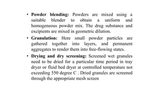 • Powder
suitable
blending: Powders
blender to obtain
are mixed using a
a uniform and
homogeneous powder mix. The drug substance and
excipients are mixed in geometric dilution.
• Granulation: Here small powder particles are
gathered together into layers, and permanent
aggregates to render them into free-flowing states.
• Drying and dry screening: Screened wet granules
need to be dried for a particular time period in tray
dryer or fluid bed dryer at controlled temperature not
exceeding 550 degree C . Dried granules are screened
through the appropriate mesh screen
 