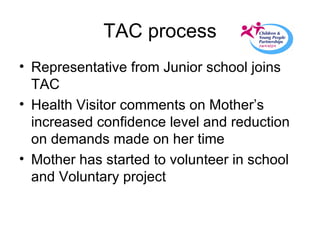 TAC process Representative from Junior school joins TAC Health Visitor comments on Mother’s increased confidence level and reduction on demands made on her time Mother has started to volunteer in school and Voluntary project 