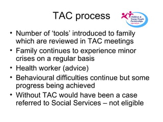 TAC process Number of ‘tools’ introduced to family which are reviewed in TAC meetings Family continues to experience minor crises on a regular basis Health worker (advice) Behavioural difficulties continue but some progress being achieved Without TAC would have been a case referred to Social Services – not eligible 
