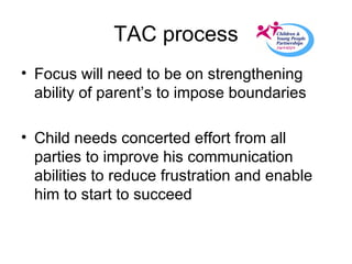 TAC process Focus will need to be on strengthening ability of parent’s to impose boundaries Child needs concerted effort from all parties to improve his communication abilities to reduce frustration and enable him to start to succeed 