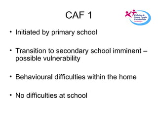CAF 1 Initiated by primary school Transition to secondary school imminent – possible vulnerability Behavioural difficulties within the home  No difficulties at school 