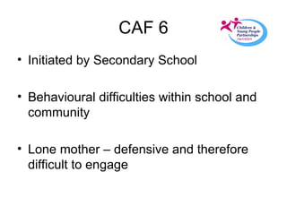 CAF 6 Initiated by Secondary School Behavioural difficulties within school and community  Lone mother – defensive and therefore difficult to engage 