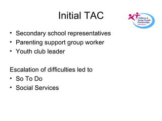 Initial TAC Secondary school representatives Parenting support group worker Youth club leader Escalation of difficulties led to  So To Do Social Services 