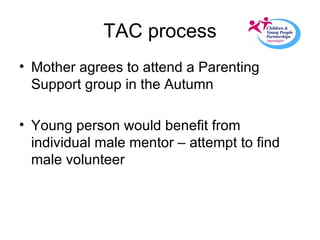 TAC process Mother agrees to attend a Parenting Support group in the Autumn Young person would benefit from individual male mentor – attempt to find male volunteer 