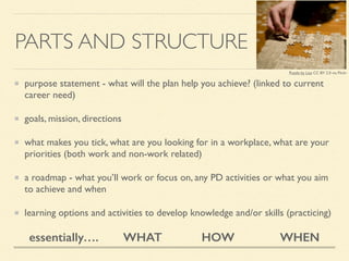 PARTS AND STRUCTURE
purpose statement - what will the plan help you achieve? (linked to current
career need)	

goals, mission, directions	

what makes you tick, what are you looking for in a workplace, what are your
priorities (both work and non-work related)	

a roadmap - what you’ll work or focus on, any PD activities or what you aim
to achieve and when	

learning options and activities to develop knowledge and/or skills (practicing)
essentially…. WHAT HOW WHEN
Puzzle by Liza CC BY 2.0 via Flickr
 