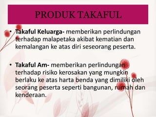 PRODUK TAKAFUL
• Takaful Keluarga- memberikan perlindungan
  terhadap malapetaka akibat kematian dan
  kemalangan ke atas diri seseorang peserta.

• Takaful Am- memberikan perlindungan
  terhadap risiko kerosakan yang mungkin
  berlaku ke atas harta benda yang dimiliki oleh
  seorang peserta seperti bangunan, rumah dan
  kenderaan.
 