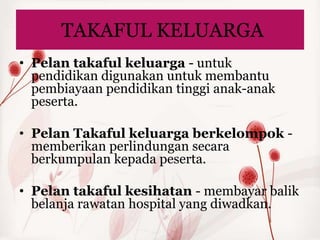 TAKAFUL KELUARGA
• Pelan takaful keluarga - untuk
  pendidikan digunakan untuk membantu
  pembiayaan pendidikan tinggi anak-anak
  peserta.

• Pelan Takaful keluarga berkelompok -
  memberikan perlindungan secara
  berkumpulan kepada peserta.

• Pelan takaful kesihatan - membayar balik
  belanja rawatan hospital yang diwadkan.
 