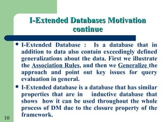 10
I-Extended Databases MotivationI-Extended Databases Motivation
continuecontinue
 I-Extended Database : Is a database that in
addition to data also contain exceedingly defined
generalizations about the data. First we illustrate
the Association Rules, and then we Generalize the
approach and point out key issues for query
evaluation in general.
 I-Extended database is a database that has similar
properties that are in inductive database that
shows how it can be used throughout the whole
process of DM due to the closure property of the
framework.
 