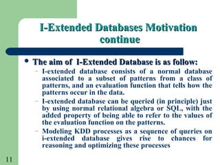 11
I-Extended Databases MotivationI-Extended Databases Motivation
continuecontinue
 The aim of I-Extended Database is as follow:The aim of I-Extended Database is as follow:
– I-extended database consists of a normal database
associated to a subset of patterns from a class of
patterns, and an evaluation function that tells how the
patterns occur in the data.
– I-extended database can be queried (in principle) just
by using normal relational algebra or SQL, with the
added property of being able to refer to the values of
the evaluation function on the patterns.
– Modeling KDD processes as a sequence of queries on
i-extended database gives rise to chances for
reasoning and optimizing these processes
 