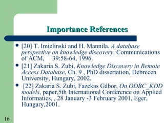 16
Importance ReferencesImportance References
 [20] T. Imielinski and H. Mannila. A database
perspective on knowledge discovery. Communications
of ACM, 39:58-64, 1996.
 [21] Zakaria S. Zubi, Knowledge Discovery in Remote
Access Database, Ch. 9 , PhD dissertation, Debrecen
University, Hungary, 2002.
 [22] Zakaria S. Zubi, Fazekas Gábor, On ODBC_KDD
models, paper,5th International Conference on Applied
Informatics, , 28 January -3 February 2001, Eger,
Hungary,2001.
 