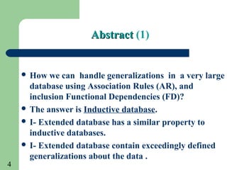4
AbstractAbstract (1)
 How we can handle generalizations in a very large
database using Association Rules (AR), and
inclusion Functional Dependencies (FD)?
 The answer is Inductive database.
 I- Extended database has a similar property to
inductive databases.
 I- Extended database contain exceedingly defined
generalizations about the data .
 
