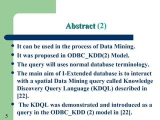 5
AbstractAbstract (2)
 It can be used in the process of Data Mining.
 It was proposed in ODBC_KDD(2) Model.
 The query will uses normal database terminology.
 The main aim of I-Extended database is to interact
with a spatial Data Mining query called Knowledge
Discovery Query Language (KDQL) described in
[22].
 The KDQL was demonstrated and introduced as a
query in the ODBC_KDD (2) model in [22].
 