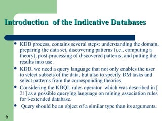 6
Introduction of the Indicative DatabasesIntroduction of the Indicative Databases
 KDD process, contains several steps: understanding the domain,
preparing the data set, discovering patterns (i.e., computing a
theory), post-processing of discovered patterns, and putting the
results into use.
 KDD, we need a query language that not only enables the user
to select subsets of the data, but also to specify DM tasks and
select patterns from the corresponding theories.
 Considering the KDQL rules operator which was described in [
21] as a possible querying language on mining association rules
for i-extended database.
 Query should be an object of a similar type than its arguments.
 